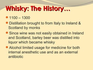 Whisky: The History…
1100 – 1300
Distillation brought to from Italy to Ireland &
 Scotland by monks
Since wine was not easily obtained in Ireland
 and Scotland, barley beer was distilled into
 liquor which became whisky
Alcohol limited usage for medicine for both
 internal anesthetic use and as an external
 antibiotic
 