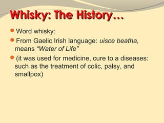 Whisky: The History…
Word whisky:
From Gaelic Irish language: uisce beatha,
 means “Water of Life”
(it was used for medicine, cure to a diseases:
 such as the treatment of colic, palsy, and
 smallpox)
 