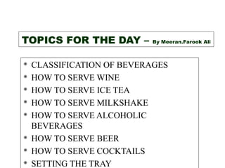TOPICS FOR THE DAY –       By Meeran.Farook Ali



   CLASSIFICATION OF BEVERAGES
   HOW TO SERVE WINE
   HOW TO SERVE ICE TEA
   HOW TO SERVE MILKSHAKE
   HOW TO SERVE ALCOHOLIC
    BEVERAGES
   HOW TO SERVE BEER
   HOW TO SERVE COCKTAILS
   SETTING THE TRAY
 