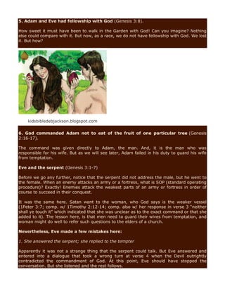 5. Adam and Eve had fellowship with God (Genesis 3:8).
How sweet it must have been to walk in the Garden with God! Can you imagine? Nothing
else could compare with it. But now, as a race, we do not have fellowship with God. We lost
it. But how?
kidsbibledebjackson.blogspot.com
6. God commanded Adam not to eat of the fruit of one particular tree (Genesis
2:16-17).
The command was given directly to Adam, the man. And, it is the man who was
responsible for his wife. But as we will see later, Adam failed in his duty to guard his wife
from temptation.
Eve and the serpent (Genesis 3:1-7)
Before we go any further, notice that the serpent did not address the male, but he went to
the female. When an enemy attacks an army or a fortress, what is SOP (standard operating
procedure)? Exactly! Enemies attack the weakest parts of an army or fortress in order of
course to succeed in their conquest.
It was the same here. Satan went to the woman, who God says is the weaker vessel
(1Peter 3:7; comp. w/ 1Timothy 2:12-14; comp. also w/ her response in verse 3 “neither
shall ye touch it” which indicated that she was unclear as to the exact command or that she
added to it). The lesson here, is that men need to guard their wives from temptation, and
woman might do well to refer such questions to the elders of a church.
Nevertheless, Eve made a few mistakes here:
1. She answered the serpent; she replied to the tempter
Apparently it was not a strange thing that the serpent could talk. But Eve answered and
entered into a dialogue that took a wrong turn at verse 4 when the Devil outrightly
contradicted the commandment of God. At this point, Eve should have stopped the
conversation. But she listened and the rest follows.
 