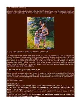 5. They died physically
Although Adam did not die instantly, he did die. And everyone after Him except Enoch and
Elijah died. We all have a death sentence (Hebrews 9:27); the result of sin (Romans 5:12).
6. They were separated from God (they died spiritually)
The end of the story is that they were driven out from the presence of God in the Garden.
Forever separated; a sad ending to a beautiful story of creation and perfection. It is the
same for all of us as we read in Isaiah 59:2. And, no matter what we do, we cannot recover
that. There is a great gulf between us and God, that we cannot bridge and frankly
speaking, God doesn’t desire sin in His camp. There is really no hope for us to be with God
again. There is nothing we can do to recover what we lost. We are condemned already
(John 3:18) from birth (Psalm 51:5).
7. But God did not give up on them or us!
If God had left us to ourselves, we would all be born, live, and die separated from God. We
would die in our sins and be condemned to the only other place available after death
besides heaven: hellfire: the place of eternal punishment for disobedience to eternal God.
But God made a way:
Ephesians 2:4-8
4 But God, who is rich in mercy, for his great love wherewith he loved us,
5 Even when we were dead in sins, hath quickened us together with Christ, (by
grace ye are saved;)
6 And hath raised us up together, and made us sit together in heavenly places in Christ
Jesus:
7 That in the ages to come he might shew the exceeding riches of his gracein his
kindness toward us through Christ Jesus.
 