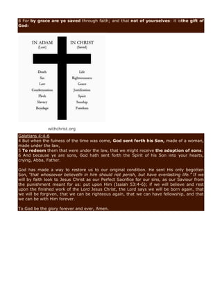 8 For by grace are ye saved through faith; and that not of yourselves: it isthe gift of
God:
withchrist.org
Galatians 4:4-6
4 But when the fulness of the time was come, God sent forth his Son, made of a woman,
made under the law,
5 To redeem them that were under the law, that we might receive the adoption of sons.
6 And because ye are sons, God hath sent forth the Spirit of his Son into your hearts,
crying, Abba, Father.
God has made a way to restore us to our original condition. He sent His only begotten
Son, “that whosoever believeth in him should not perish, but have everlasting life.” If we
will by faith look to Jesus Christ as our Perfect Sacrifice for our sins, as our Saviour from
the punishment meant for us: put upon Him (Isaiah 53:4-6); if we will believe and rest
upon the finished work of the Lord Jesus Christ, the Lord says we will be born again, that
we will be forgiven, that we can be righteous again, that we can have fellowship, and that
we can be with Him forever.
To God be the glory forever and ever, Amen.
 