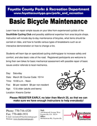 Fayette County Parks & Recreation Department
www.fayettecountyga.gov/parks_and_recreation
Learn how to repair simple issues on your bike from experienced cyclists of the
SouthSide Cycling Club and possibly additional expertise from area bicycle shops.
Instruction will include day-to-day maintenance of bicycles, what items should be
carried on rides, and how to handle various types of breakdowns such as an
interactive demonstration on how to change a tire.
Students will learn tips on specialized cycling clothing/gear to increase safety and
comfort, and also basic rules of the road. Registered participants are welcome to
bring their own bikes for basic mechanical assessment with possible repair of basic
issues and/or referrals to local mechanics.
Day: Saturday
Date: March 28 Course Code: 15114
Time: 10:00 a.m. - Noon
Fee: $6 per resident $9 per non-resident
Age: 13 & older (adults and teens)
Location: Kiwanis Center
Please REGISTER EARLY, no later than March 25, so that we can
make sure we have enough instructors to help everybody!
Phone: 770-716-4320
Fax: 770-460-1931
E-mail: recreation@fayettecountyga.gov
Website: www.fayettecountyga.gov
Mail:
140 Stonewall Avenue West
Fayetteville, GA 30214
Office:
980 Redwine Rd., Fayetteville
 