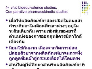 เมื่อให้ผลิตภัณฑ์ยาสองชนิดในคนแล้ว ถ้าระดับยาในเลือดที่เวลาต่างๆ อยู่ในระดับเดียวกัน ความเข้มข้นของยาที่ตำแหน่งของการออกฤทธิ์ควรมีค่าใกล้เคียงกัน นิยมใช้กันมาก เนื่องจากวัดการปลดปล่อยตัวยาจากผลิตภัณฑ์ยาจนกระทั่งถูกดูดซึมเข้าสู่กระแสเลือดได้โดยตรง ส่วนใหญ่ใช้ศึกษาสำหรับผลิตภัณฑ์ยาที่หวังผลการดูดซึม  หรือ ออกฤทธิ์ทั้งร่างกาย   In  vivo  bioequivalence  studies,  Comparative pharmacokinetic studies 