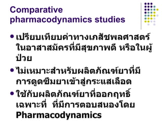 Comparative pharmacodynamics studies เปรียบเทียบค่าทางเภสัชพลศาสตร์ในอาสาสมัครที่มีสุขภาพดี หรือในผู้ป่วย  ไม่เหมาะสำหรับผลิตภัณฑ์ยาที่มีการดูดซึมยาเข้าสู่กระแสเลือด  ใช้กับผลิตภัณฑ์ยาที่ออกฤทธิ์เฉพาะที่  ที่มีการตอบสนองโดย  Pharmacodynamics 