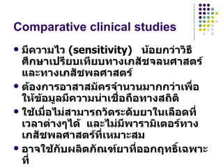 Comparative clinical studies มีความไว  (sensitivity)  น้อยกว่าวิธีศึกษาเปรียบเทียบทางเภสัชจลนศาสตร์ และทางเภสัชพลศาสตร์  ต้องการอาสาสมัครจำนวนมากกว่าเพื่อให้ข้อมูลมีความน่าเชื่อถือทางสถิติ ใช้เมื่อไม่สามารถวัดระดับยาในเลือดที่เวลาต่างๆได้  และไม่มีพารามิเตอร์ทางเภสัชพลศาสตร์ที่เหมาะสม  อาจใช้กับผลิตภัณฑ์ยาที่ออกฤทธิ์เฉพาะที่  ผลที่ได้เป็น  Therapeutics equivalence 