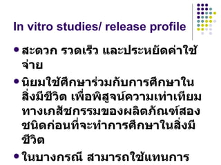 In vitro studies/ release profile สะดวก รวดเร็ว และประหยัดค่าใช้จ่าย นิยมใช้ศึกษาร่วมกับการศึกษาในสิ่งมีชีวิต เพื่อพิสูจน์ความเท่าเทียมทางเภสัชกรรมของผลิตภัณฑ์สองชนิดก่อนที่จะทำการศึกษาในสิ่งมีชีวิต  ในบางกรณี สามารถใช้แทนการพิสูจน์ความเท่าเทียมของผลการรักษาในมนุษย์ได้ 