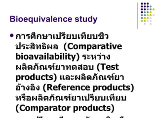 Bioequivalence study การศึกษาเปรียบเทียบชีวประสิทธิผล  (Comparative bioavailability)  ระหว่างผลิตภัณฑ์ยาทดสอบ  (Test products)  และผลิตภัณฑ์ยาอ้างอิง  (Reference products)  หรือผลิตภัณฑ์ยาเปรียบเทียบ  (Comparator products)  การเปรียบเทียบระดับยาในเลือดหรือปัสสาวะที่ระยะเวลาต่างๆ หลังจากให้ผลิตภัณฑ์ยาทั้งสองในมนุษย์  