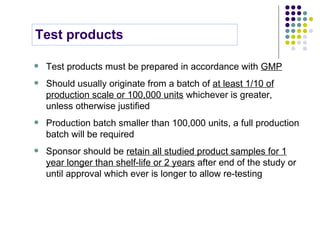 Test products must be prepared in accordance with  GMP Should usually originate from a batch of  at least 1/10 of production scale or 100,000 units  whichever is greater, unless otherwise justified Production batch smaller than 100,000 units, a full production batch will be required Sponsor should be  retain all studied product samples for 1 year longer than shelf-life or 2 years  after end of the study or until approval which ever is longer to allow re-testing Test products 