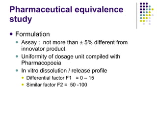 Pharmaceutical equivalence study Formulation Assay :  not more than  ± 5% different from innovator product Uniformity of dosage unit compiled with Pharmacopoeia In vitro dissolution / release profile  Differential factor F1  = 0 – 15 Similar factor F2 =  50 -100 