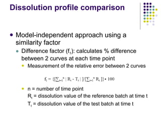 Dissolution profile comparison Model-independent approach using a similarity factor Difference factor (f 1 ): calculates % difference between 2 curves at each time point Measurement of the relative error between 2 curves n = number of time point R t  = dissolution value of the reference batch at time t T t  = dissolution value of the test batch at time t 