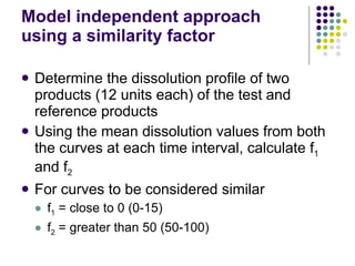 Model independent approach using a similarity factor Determine the dissolution profile of two products (12 units each) of the test and reference products Using the mean dissolution values from both the curves at each time interval, calculate f 1  and f 2 For curves to be considered similar f 1  = close to 0 (0-15) f 2  = greater than 50 (50-100) 