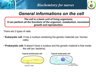 General informations on the cell
The cell is a basic unit of living organisms.
It can perform all the functions of the organism: metabolism, movement,
growth and reproduction.
There are 2 types of cells:
• Eukaryotic cell: It has a nucleus containing the genetic materials (ex: Human
cells).
• Prokaryotic cell: It doesn’t have a nucleus and the genetic material is free inside
the cell (ex: bacteria).
Biochemistry for nurses
 