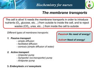 The membrane transports
The cell is alive! It needs the membrane transports in order to introduce
nutrients (O2, glucose, etc…) from outside to inside the cell, and to reject
wastes (CO2, urea, etc…) from inside the cell to outside
Different types of membrane transports:
1. Passive transport:
- simple diffusion
- facilitated diffusion
- osmosis (simple diffusion of water)
2. Active transport:
- Uniporter pump
- Symporter (co-transporter) pump
- Antiporter pump
3. Endocytosis and exocytosis
Passive= No need of energy!
Active= Need of energy!
Biochemistry for nurses
 