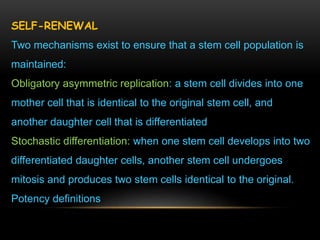 SELF-RENEWAL
Two mechanisms exist to ensure that a stem cell population is
maintained:
Obligatory asymmetric replication: a stem cell divides into one
mother cell that is identical to the original stem cell, and
another daughter cell that is differentiated
Stochastic differentiation: when one stem cell develops into two
differentiated daughter cells, another stem cell undergoes
mitosis and produces two stem cells identical to the original.
Potency definitions
 