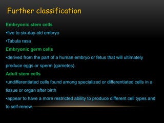 Embryonic stem cells
•five to six-day-old embryo
•Tabula rasa
Embryonic germ cells
•derived from the part of a human embryo or fetus that will ultimately
produce eggs or sperm (gametes).
Adult stem cells
•undifferentiated cells found among specialized or differentiated cells in a
tissue or organ after birth
•appear to have a more restricted ability to produce different cell types and
to self-renew.
Further classification
 
