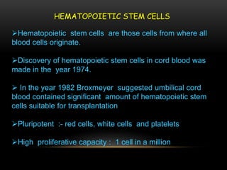 HEMATOPOIETIC STEM CELLS
Hematopoietic stem cells are those cells from where all
blood cells originate.
Discovery of hematopoietic stem cells in cord blood was
made in the year 1974.
 In the year 1982 Broxmeyer suggested umbilical cord
blood contained significant amount of hematopoietic stem
cells suitable for transplantation
Pluripotent :- red cells, white cells and platelets
High proliferative capacity : 1 cell in a million
 