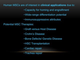 Human MSCs are of interest in clinical applications due to:
−Capacity for homing and engraftment
−Wide-range differentiation potential
−Immunosuppressive attributes
Potential MSC Therapies:
−Graft versus Host Disease
−Crohn’s Disease
−Bone Defects/ Genetic Disease
−HSC Transplantation
−Cardiac repair
−Trachea repair
 