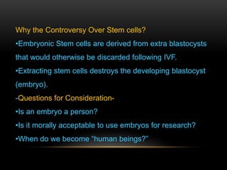 Why the Controversy Over Stem cells?
•Embryonic Stem cells are derived from extra blastocysts
that would otherwise be discarded following IVF.
•Extracting stem cells destroys the developing blastocyst
(embryo).
-Questions for Consideration-
•Is an embryo a person?
•Is it morally acceptable to use embryos for research?
•When do we become “human beings?”
 