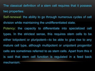 The classical definition of a stem cell requires that it possess
two properties:
Self-renewal: the ability to go through numerous cycles of cell
division while maintaining the undifferentiated state.
Potency: the capacity to differentiate into specialized cell
types. In the strictest sense, this requires stem cells to be
either totipotent or pluripotent—to be able to give rise to any
mature cell type, although multipotent or unipotent progenitor
cells are sometimes referred to as stem cells. Apart from this it
is said that stem cell function is regulated in a feed back
mechanism.
 