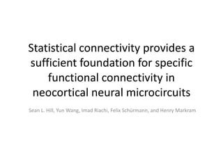 Statistical connectivity provides a
sufficient foundation for specific
    functional connectivity in
 neocortical neural microcircuits
Sean L. Hill, Yun Wang, Imad Riachi, Felix Schürmann, and Henry Markram
 