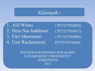 Kelompok 1
1. Alif Wisnu ( P27227016002)
2. Dela Nur Indahsari ( P27227016012)
3. Fitri Mawarsari ( P27227016002)
4. Umi Rachmawati (P27227016046)
POLTEKKES KEMENKES SURAKARTA
D-III ORTHOTICT PROSTHETICT
SEMESTER III
2017
 