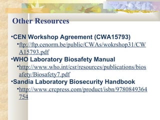 •CEN Workshop Agreement (CWA15793)
•ftp://ftp.cenorm.be/public/CWAs/wokrshop31/CW
A15793.pdf
•WHO Laboratory Biosafety Manual
•http://www.who.int/csr/resources/publications/bios
afety/Biosafety7.pdf
•Sandia Laboratory Biosecurity Handbook
•http://www.crcpress.com/product/isbn/9780849364
754
Other Resources
 