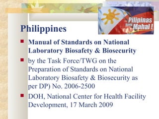 Philippines
 Manual of Standards on National
Laboratory Biosafety & Biosecurity
 by the Task Force/TWG on the
Preparation of Standards on National
Laboratory Biosafety & Biosecurity as
per DP) No. 2006-2500
 DOH, National Center for Health Facility
Development, 17 March 2009
 