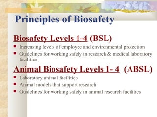 Principles of Biosafety
Biosafety Levels 1-4 (BSL)
 Increasing levels of employee and environmental protection
 Guidelines for working safely in research & medical laboratory
facilities
Animal Biosafety Levels 1- 4 (ABSL)
 Laboratory animal facilities
 Animal models that support research
 Guidelines for working safely in animal research facilities
 