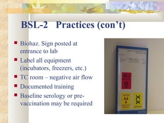 BSL-2 Practices (con’t)
 Biohaz. Sign posted at
entrance to lab
 Label all equipment
(incubators, freezers, etc.)
 TC room – negative air flow
 Documented training
 Baseline serology or pre-
vaccination may be required
 