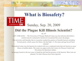 What is Biosafety?
Sunday, Sep. 20, 2009
Did the Plague Kill Illinois Scientist?
By AP
(AP / CHICAGO) — The University of Chicago Medical Center says the infection that killed a
scientist may be connected to bacteria he researched that causes the plague.
The university said Saturday that its researcher studied the genetics of harmful bacteria including
Yersinia pestis, which causes the illness. He died Sept. 13. His name and age haven't been
released
The medical center says the bacteria he worked with was a weakened strain that isn't known to cause
illness in healthy adults. The strain was approved by the Centers for Disease Control and
Prevention for laboratory studies.
An autopsy found no obvious cause of death but did find the presence of the bacteria. More tests are
planned. No other illnesses have been reported.
 