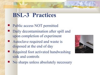 BSL-3 Practices
 Public access NOT permitted
 Daily decontamination after spill and
upon completion of experiment
 Autoclave required and waste is
disposed at the end of day
 Required foot activated handwashing
sink and controls
 No sharps unless absolutely necessary
 