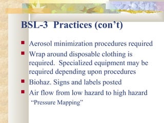 BSL-3 Practices (con’t)
 Aerosol minimization procedures required
 Wrap around disposable clothing is
required. Specialized equipment may be
required depending upon procedures
 Biohaz. Signs and labels posted
 Air flow from low hazard to high hazard
“Pressure Mapping”
 