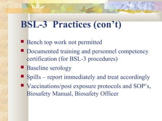 BSL-3 Practices (con’t)
 Bench top work not permitted
 Documented training and personnel competency
certification (for BSL-3 procedures)
 Baseline serology
 Spills – report immediately and treat accordingly
 Vaccinations/post exposure protocols and SOP’s,
Biosafety Manual, Biosafety Officer
 