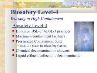 Biosafety Level-4
Working in High Containment
Biosafety Level-4
 Builds on BSL-3/ ABSL-3 practices
 Maximum containment facilities
 Pressurized Containment Suite
 BSL-3 + Class III Biosafety Cabinet
 Chemical decontamination showers
 Liquid effluent collection / decontamination
 
