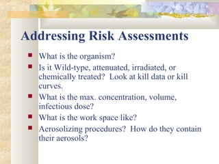 Addressing Risk Assessments
 What is the organism?
 Is it Wild-type, attenuated, irradiated, or
chemically treated? Look at kill data or kill
curves.
 What is the max. concentration, volume,
infectious dose?
 What is the work space like?
 Aerosolizing procedures? How do they contain
their aerosols?
 