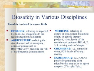 Biosafety in Various Disciplines
Biosafety is related to several fields
 ECOLOGY: referring to imported
life forms not indigenous to the
region (Reggie the alligator)
 AGRICULTURE: reducing the
risk of alien viral or transgenic
genes, or prions such as
BSE/"MadCow“; reducing the risk
of food bacterial contamination
 MEDICINE: referring to
organs or tissues from biological
origin, or genetic therapy
products, virus; levels of lab
containment protocols BSL-1, 2,
3, 4 in rising order of danger
 CHEMISTRY: i.e., nitrates in
water, PCB levels affecting
fertility
 EXOBIOLOGY: i.e., NASA's
policy for containing alien
microbes that may exist on space
samples. (Classified info.)
 