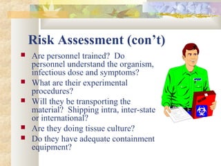 Risk Assessment (con’t)
 Are personnel trained? Do
personnel understand the organism,
infectious dose and symptoms?
 What are their experimental
procedures?
 Will they be transporting the
material? Shipping intra, inter-state
or international?
 Are they doing tissue culture?
 Do they have adequate containment
equipment?
 