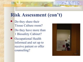 Risk Assessment (con’t)
 Do they share their
Tissue Culture room?
 Do they have more than
1 Biosafety Cabinet?
 Occupational Health
informed and set up to
receive patient or offer
counseling?
 