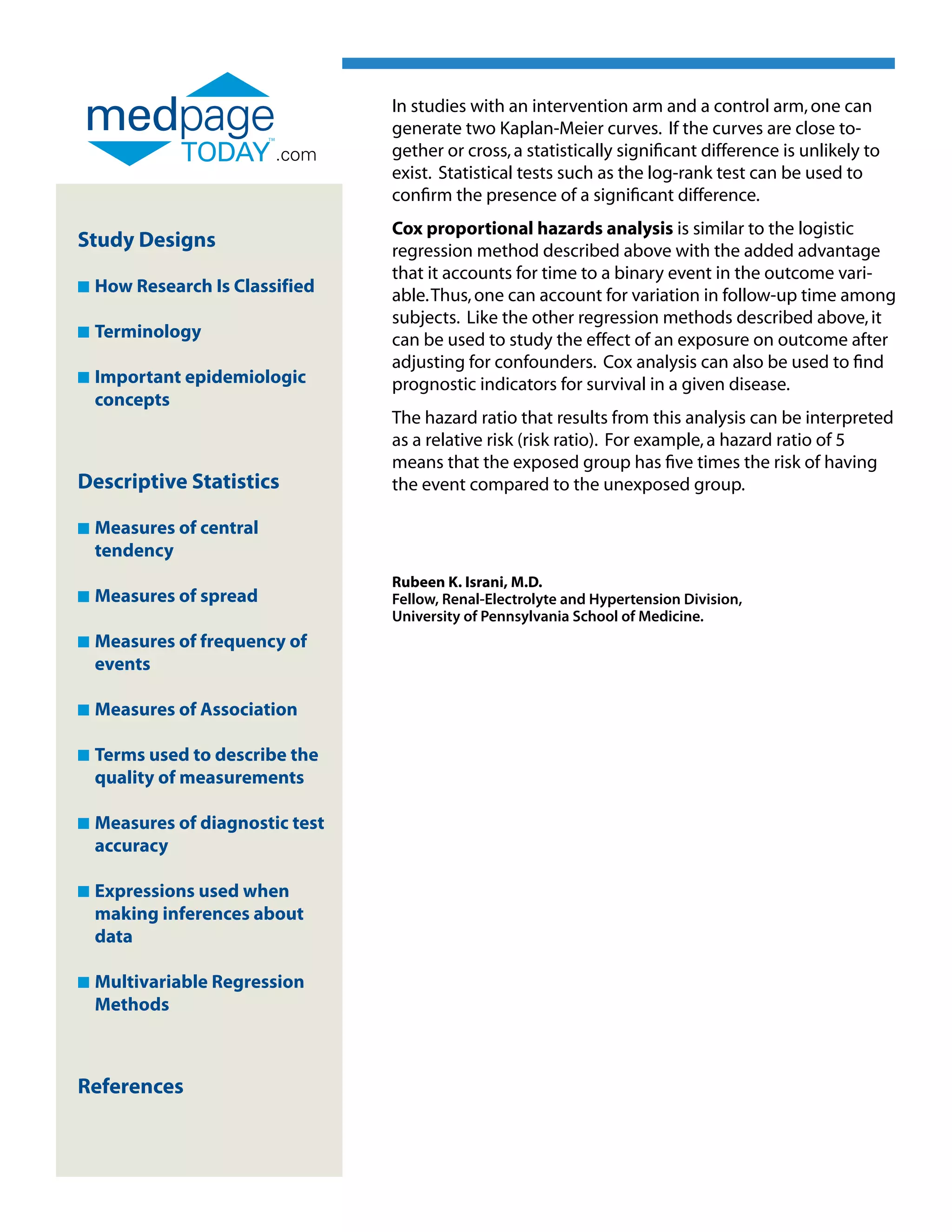 In studies with an intervention arm and a control arm, one can
                                  generate two Kaplan-Meier curves. If the curves are close to-
                          .com    gether or cross, a statistically significant difference is unlikely to
                                  exist. Statistical tests such as the log-rank test can be used to
                                  confirm the presence of a significant difference.
                                  Cox proportional hazards analysis is similar to the logistic
Study Designs                     regression method described above with the added advantage
                                  that it accounts for time to a binary event in the outcome vari-
n   How Research Is Classified    able. Thus, one can account for variation in follow-up time among
                                  subjects. Like the other regression methods described above, it
n   Terminology                   can be used to study the effect of an exposure on outcome after
                                  adjusting for confounders. Cox analysis can also be used to find
n   Important epidemiologic
                                 prognostic indicators for survival in a given disease.
    concepts
                                  The hazard ratio that results from this analysis can be interpreted
                                  as a relative risk (risk ratio). For example, a hazard ratio of 5
                                  means that the exposed group has five times the risk of having
Descriptive Statistics            the event compared to the unexposed group.

n   Measures of central
    
    tendency
                                  Rubeen K. Israni, M.D.
n   Measures of spread
                                 Fellow, Renal-Electrolyte and Hypertension Division,
                                  University of Pennsylvania School of Medicine.
n   Measures of frequency of
    
    events

n   Measures of Association
    

n   Terms used to describe the
    
    quality of measurements

n   Measures of diagnostic test
    
    accuracy

n   Expressions used when
    
    making inferences about
    data

n   Multivariable Regression
    
    Methods



References
 