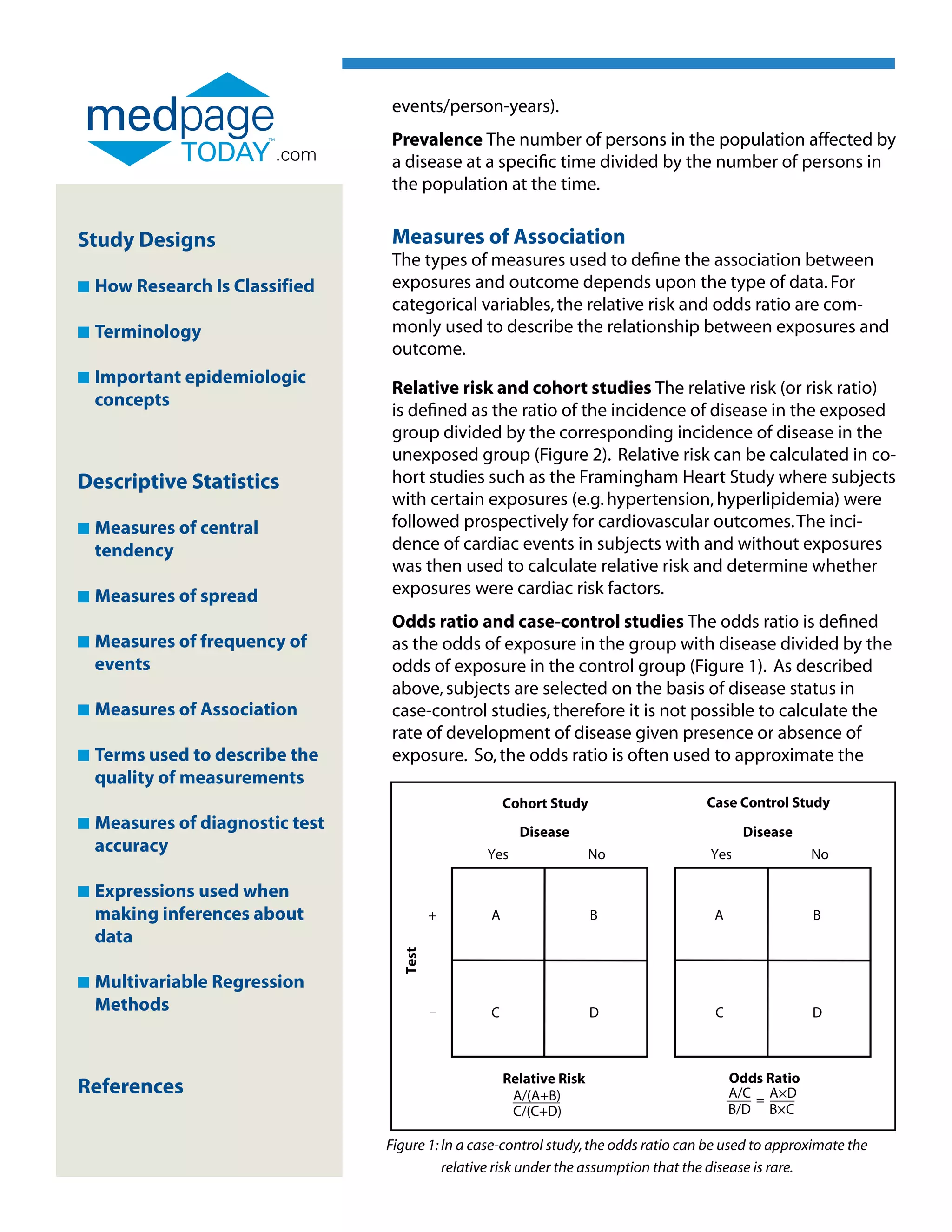 events/person-years).
                                  Prevalence The number of persons in the population affected by
                          .com    a disease at a specific time divided by the number of persons in
                                  the population at the time.


Study Designs                     Measures of Association
                                  The types of measures used to define the association between
n   How Research Is Classified    exposures and outcome depends upon the type of data. For
                                  categorical variables, the relative risk and odds ratio are com-
n   Terminology                   monly used to describe the relationship between exposures and
                                  outcome.
n   Important epidemiologic
    
                                  Relative risk and cohort studies The relative risk (or risk ratio)
    concepts
                                  is defined as the ratio of the incidence of disease in the exposed
                                  group divided by the corresponding incidence of disease in the
                                  unexposed group (Figure 2). Relative risk can be calculated in co-
Descriptive Statistics            hort studies such as the Framingham Heart Study where subjects
                                  with certain exposures (e.g. hypertension, hyperlipidemia) were
n   Measures of central
                                 followed prospectively for cardiovascular outcomes. The inci-
    tendency                      dence of cardiac events in subjects with and without exposures
                                  was then used to calculate relative risk and determine whether
n   Measures of spread
                                 exposures were cardiac risk factors.
                                  Odds ratio and case-control studies The odds ratio is defined
n   Measures of frequency of
                                 as the odds of exposure in the group with disease divided by the
    events                        odds of exposure in the control group (Figure 1). As described
                                  above, subjects are selected on the basis of disease status in
n   Measures of Association
                                 case-control studies, therefore it is not possible to calculate the
                                  rate of development of disease given presence or absence of
n   Terms used to describe the
                                 exposure. So, the odds ratio is often used to approximate the
    quality of measurements
                                                       Cohort Study                    Case Control Study
n   Measures of diagnostic test
                                                        Disease                               Disease
    accuracy                                       Yes                 No               Yes               No

n   Expressions used when
    
    making inferences about                +       A                   B                 A                B
    data
                                    Test




n   Multivariable Regression
    
    Methods                                –       C                   D                 C                D



                                                       Relative Risk                         Odds Ratio
References                                              A/(A+B)                              A/C = A×D
                                                        C/(C+D)                              B/D B×C

                                  Figure 1: In a case-control study, the odds ratio can be used to approximate the
                                             relative risk under the assumption that the disease is rare.
 