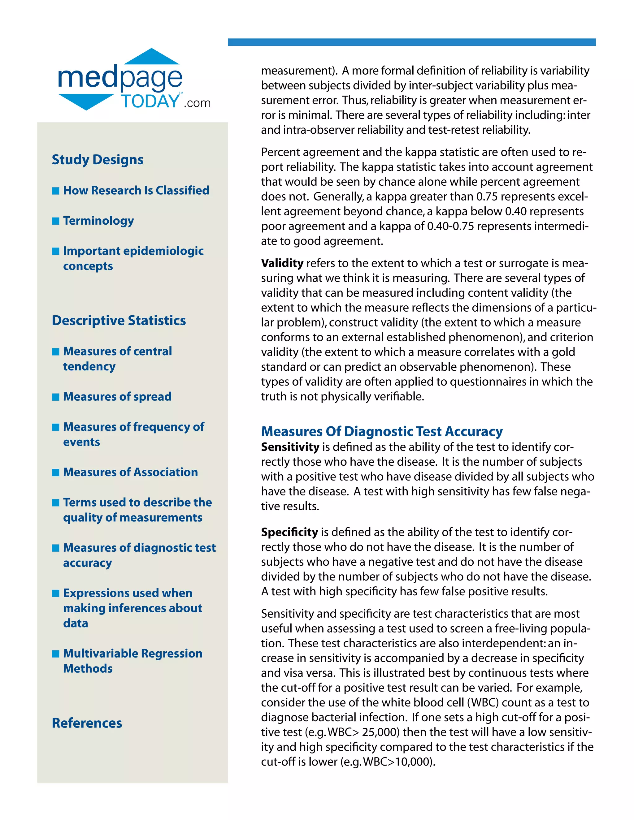 measurement). A more formal definition of reliability is variability
                                  between subjects divided by inter-subject variability plus mea-
                          .com    surement error. Thus, reliability is greater when measurement er-
                                  ror is minimal. There are several types of reliability including: inter
                                  and intra-observer reliability and test-retest reliability.
                                  Percent agreement and the kappa statistic are often used to re-
Study Designs                     port reliability. The kappa statistic takes into account agreement
                                  that would be seen by chance alone while percent agreement
n   How Research Is Classified    does not. Generally, a kappa greater than 0.75 represents excel-
                                  lent agreement beyond chance, a kappa below 0.40 represents
n   Terminology                   poor agreement and a kappa of 0.40-0.75 represents intermedi-
                                  ate to good agreement.
n   Important epidemiologic
    
    concepts                      Validity refers to the extent to which a test or surrogate is mea-
                                  suring what we think it is measuring. There are several types of
                                  validity that can be measured including content validity (the
                                  extent to which the measure reflects the dimensions of a particu-
Descriptive Statistics            lar problem), construct validity (the extent to which a measure
                                  conforms to an external established phenomenon), and criterion
n   Measures of central
                                 validity (the extent to which a measure correlates with a gold
    tendency                      standard or can predict an observable phenomenon). These
                                  types of validity are often applied to questionnaires in which the
n   Measures of spread
                                 truth is not physically verifiable.

n   Measures of frequency of
                                 Measures Of Diagnostic Test Accuracy
    events                        Sensitivity is defined as the ability of the test to identify cor-
                                  rectly those who have the disease. It is the number of subjects
n   Measures of Association
                                 with a positive test who have disease divided by all subjects who
                                  have the disease. A test with high sensitivity has few false nega-
n   Terms used to describe the
                                 tive results.
    quality of measurements
                                  Specificity is defined as the ability of the test to identify cor-
n   Measures of diagnostic test
                                 rectly those who do not have the disease. It is the number of
    accuracy                      subjects who have a negative test and do not have the disease
                                  divided by the number of subjects who do not have the disease.
n   Expressions used when
                                 A test with high specificity has few false positive results.
    making inferences about       Sensitivity and specificity are test characteristics that are most
    data                          useful when assessing a test used to screen a free-living popula-
                                  tion. These test characteristics are also interdependent: an in-
n   Multivariable Regression
                                 crease in sensitivity is accompanied by a decrease in specificity
    Methods                       and visa versa. This is illustrated best by continuous tests where
                                  the cut-off for a positive test result can be varied. For example,
                                  consider the use of the white blood cell (WBC) count as a test to
                                  diagnose bacterial infection. If one sets a high cut-off for a posi-
References
                                  tive test (e.g. WBC 25,000) then the test will have a low sensitiv-
                                  ity and high specificity compared to the test characteristics if the
                                  cut-off is lower (e.g. WBC10,000).
 