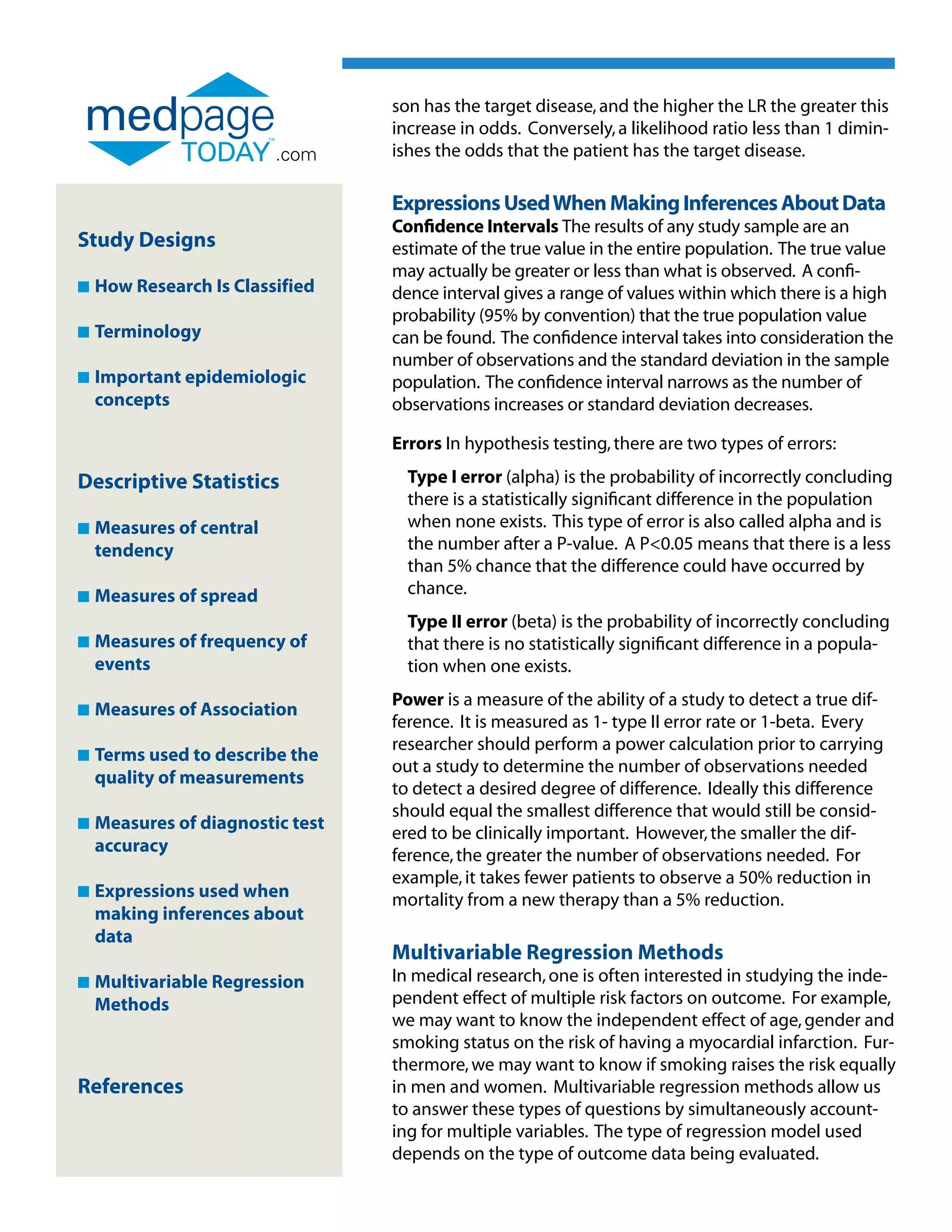 son has the target disease, and the higher the LR the greater this
                                  increase in odds. Conversely, a likelihood ratio less than 1 dimin-
                          .com    ishes the odds that the patient has the target disease.

                                  Expressions Used When Making Inferences About Data
                                  Confidence Intervals The results of any study sample are an
Study Designs                     estimate of the true value in the entire population. The true value
                                  may actually be greater or less than what is observed. A confi-
n   How Research Is Classified    dence interval gives a range of values within which there is a high
                                  probability (95% by convention) that the true population value
n   Terminology                   can be found. The confidence interval takes into consideration the
                                  number of observations and the standard deviation in the sample
n   Important epidemiologic
                                 population. The confidence interval narrows as the number of
    concepts                      observations increases or standard deviation decreases.

                                  Errors In hypothesis testing, there are two types of errors:

Descriptive Statistics              Type I error (alpha) is the probability of incorrectly concluding
                                    there is a statistically significant difference in the population
n   Measures of central
                                   when none exists. This type of error is also called alpha and is
    tendency                        the number after a P-value. A P0.05 means that there is a less
                                    than 5% chance that the difference could have occurred by
n   Measures of spread
                                   chance.
                                    Type II error (beta) is the probability of incorrectly concluding
n   Measures of frequency of
                                   that there is no statistically significant difference in a popula-
    events                          tion when one exists.
                                  Power is a measure of the ability of a study to detect a true dif-
n   Measures of Association
    
                                  ference. It is measured as 1- type II error rate or 1-beta. Every
                                  researcher should perform a power calculation prior to carrying
n   Terms used to describe the
    
                                  out a study to determine the number of observations needed
    quality of measurements
                                  to detect a desired degree of difference. Ideally this difference
                                  should equal the smallest difference that would still be consid-
n   Measures of diagnostic test
    
                                  ered to be clinically important. However, the smaller the dif-
    accuracy
                                  ference, the greater the number of observations needed. For
                                  example, it takes fewer patients to observe a 50% reduction in
n   Expressions used when
                                 mortality from a new therapy than a 5% reduction.
    making inferences about
    data
                                  Multivariable Regression Methods
n   Multivariable Regression
                                 In medical research, one is often interested in studying the inde-
    Methods                       pendent effect of multiple risk factors on outcome. For example,
                                  we may want to know the independent effect of age, gender and
                                  smoking status on the risk of having a myocardial infarction. Fur-
                                  thermore, we may want to know if smoking raises the risk equally
References                        in men and women. Multivariable regression methods allow us
                                  to answer these types of questions by simultaneously account-
                                  ing for multiple variables. The type of regression model used
                                  depends on the type of outcome data being evaluated.
 