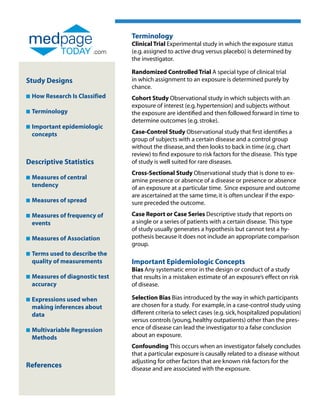 Terminology
                                  Clinical Trial Experimental study in which the exposure status
                          .com    (e.g. assigned to active drug versus placebo) is determined by
                                  the investigator.

                                  Randomized Controlled Trial A special type of clinical trial
Study Designs                     in which assignment to an exposure is determined purely by
                                  chance.
n   How Research Is Classified    Cohort Study Observational study in which subjects with an
                                  exposure of interest (e.g. hypertension) and subjects without
n   Terminology                   the exposure are identified and then followed forward in time to
                                  determine outcomes (e.g. stroke).
n   Important epidemiologic
    
    concepts                      Case-Control Study Observational study that first identifies a
                                  group of subjects with a certain disease and a control group
                                  without the disease, and then looks to back in time (e.g. chart
                                  review) to find exposure to risk factors for the disease. This type
Descriptive Statistics            of study is well suited for rare diseases.
                                  Cross-Sectional Study Observational study that is done to ex-
n   Measures of central
                                 amine presence or absence of a disease or presence or absence
    tendency                      of an exposure at a particular time. Since exposure and outcome
                                  are ascertained at the same time, it is often unclear if the expo-
n   Measures of spread
                                 sure preceded the outcome.

n   Measures of frequency of
                                 Case Report or Case Series Descriptive study that reports on
    events                        a single or a series of patients with a certain disease. This type
                                  of study usually generates a hypothesis but cannot test a hy-
n   Measures of Association
                                 pothesis because it does not include an appropriate comparison
                                  group.
n   Terms used to describe the
    
    quality of measurements       Important Epidemiologic Concepts
                                  Bias Any systematic error in the design or conduct of a study
n   Measures of diagnostic test
                                 that results in a mistaken estimate of an exposure’s effect on risk
    accuracy                      of disease.

n   Expressions used when
                                 Selection Bias Bias introduced by the way in which participants
    making inferences about       are chosen for a study. For example, in a case-control study using
    data                          different criteria to select cases (e.g. sick, hospitalized population)
                                  versus controls (young, healthy outpatients) other than the pres-
n   Multivariable Regression
                                 ence of disease can lead the investigator to a false conclusion
    Methods                       about an exposure.
                                  Confounding This occurs when an investigator falsely concludes
                                  that a particular exposure is causally related to a disease without
                                  adjusting for other factors that are known risk factors for the
References                        disease and are associated with the exposure.
 