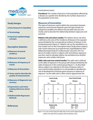 events/person-years).
                                  Prevalence The number of persons in the population affected by
                          .com    a disease at a specific time divided by the number of persons in
                                  the population at the time.


Study Designs                     Measures of Association
                                  The types of measures used to define the association between
n   How Research Is Classified    exposures and outcome depends upon the type of data. For
                                  categorical variables, the relative risk and odds ratio are com-
n   Terminology                   monly used to describe the relationship between exposures and
                                  outcome.
n   Important epidemiologic
    
                                  Relative risk and cohort studies The relative risk (or risk ratio)
    concepts
                                  is defined as the ratio of the incidence of disease in the exposed
                                  group divided by the corresponding incidence of disease in the
                                  unexposed group (Figure 2). Relative risk can be calculated in co-
Descriptive Statistics            hort studies such as the Framingham Heart Study where subjects
                                  with certain exposures (e.g. hypertension, hyperlipidemia) were
n   Measures of central
                                 followed prospectively for cardiovascular outcomes. The inci-
    tendency                      dence of cardiac events in subjects with and without exposures
                                  was then used to calculate relative risk and determine whether
n   Measures of spread
                                 exposures were cardiac risk factors.
                                  Odds ratio and case-control studies The odds ratio is defined
n   Measures of frequency of
                                 as the odds of exposure in the group with disease divided by the
    events                        odds of exposure in the control group (Figure 1). As described
                                  above, subjects are selected on the basis of disease status in
n   Measures of Association
                                 case-control studies, therefore it is not possible to calculate the
                                  rate of development of disease given presence or absence of
n   Terms used to describe the
                                 exposure. So, the odds ratio is often used to approximate the
    quality of measurements
                                                       Cohort Study                    Case Control Study
n   Measures of diagnostic test
                                                        Disease                               Disease
    accuracy                                       Yes                 No               Yes               No

n   Expressions used when
    
    making inferences about                +       A                   B                 A                B
    data
                                    Test




n   Multivariable Regression
    
    Methods                                –       C                   D                 C                D



                                                       Relative Risk                         Odds Ratio
References                                              A/(A+B)                              A/C = A×D
                                                        C/(C+D)                              B/D B×C

                                  Figure 1: In a case-control study, the odds ratio can be used to approximate the
                                             relative risk under the assumption that the disease is rare.
 