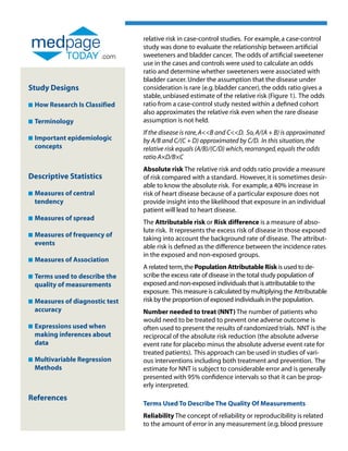 relative risk in case-control studies. For example, a case-control
                                  study was done to evaluate the relationship between artificial
                          .com    sweeteners and bladder cancer. The odds of artificial sweetener
                                  use in the cases and controls were used to calculate an odds
                                  ratio and determine whether sweeteners were associated with
                                  bladder cancer. Under the assumption that the disease under
Study Designs                     consideration is rare (e.g. bladder cancer), the odds ratio gives a
                                  stable, unbiased estimate of the relative risk (Figure 1). The odds
n   How Research Is Classified    ratio from a case-control study nested within a defined cohort
                                  also approximates the relative risk even when the rare disease
n   Terminology                   assumption is not held.
                                  If the disease is rare, AB and CD. So, A/(A + B) is approximated
n   Important epidemiologic
                                 by A/B and C/(C + D) approximated by C/D. In this situation, the
    concepts                      relative risk equals (A/B)/(C/D) which, rearranged, equals the odds
                                  ratio A×D/B×C
                                  Absolute risk The relative risk and odds ratio provide a measure
Descriptive Statistics            of risk compared with a standard. However, it is sometimes desir-
                                  able to know the absolute risk. For example, a 40% increase in
n   Measures of central
                                 risk of heart disease because of a particular exposure does not
    tendency                      provide insight into the likelihood that exposure in an individual
                                  patient will lead to heart disease.
n   Measures of spread
    
                                  The Attributable risk or Risk difference is a measure of abso-
                                  lute risk. It represents the excess risk of disease in those exposed
n   Measures of frequency of
    
                                  taking into account the background rate of disease. The attribut-
    events
                                  able risk is defined as the difference between the incidence rates
                                  in the exposed and non-exposed groups.
n   Measures of Association
    
                                  A related term, the Population Attributable Risk is used to de-
n   Terms used to describe the
                                 scribe the excess rate of disease in the total study population of
    quality of measurements       exposed and non-exposed individuals that is attributable to the
                                  exposure. This measure is calculated by multiplying the Attributable
n   Measures of diagnostic test
                                 risk by the proportion of exposed individuals in the population.
    accuracy                      Number needed to treat (NNT) The number of patients who
                                  would need to be treated to prevent one adverse outcome is
n   Expressions used when
                                 often used to present the results of randomized trials. NNT is the
    making inferences about       reciprocal of the absolute risk reduction (the absolute adverse
    data                          event rate for placebo minus the absolute adverse event rate for
                                  treated patients). This approach can be used in studies of vari-
n   Multivariable Regression
                                 ous interventions including both treatment and prevention. The
    Methods                       estimate for NNT is subject to considerable error and is generally
                                  presented with 95% confidence intervals so that it can be prop-
                                  erly interpreted.
References
                                  Terms Used To Describe The Quality Of Measurements
                                  Reliability The concept of reliability or reproducibility is related
                                  to the amount of error in any measurement (e.g. blood pressure
 