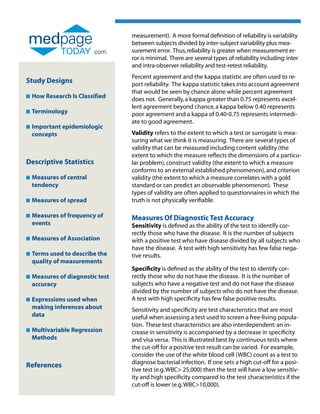 measurement). A more formal definition of reliability is variability
                                  between subjects divided by inter-subject variability plus mea-
                          .com    surement error. Thus, reliability is greater when measurement er-
                                  ror is minimal. There are several types of reliability including: inter
                                  and intra-observer reliability and test-retest reliability.
                                  Percent agreement and the kappa statistic are often used to re-
Study Designs                     port reliability. The kappa statistic takes into account agreement
                                  that would be seen by chance alone while percent agreement
n   How Research Is Classified    does not. Generally, a kappa greater than 0.75 represents excel-
                                  lent agreement beyond chance, a kappa below 0.40 represents
n   Terminology                   poor agreement and a kappa of 0.40-0.75 represents intermedi-
                                  ate to good agreement.
n   Important epidemiologic
    
    concepts                      Validity refers to the extent to which a test or surrogate is mea-
                                  suring what we think it is measuring. There are several types of
                                  validity that can be measured including content validity (the
                                  extent to which the measure reflects the dimensions of a particu-
Descriptive Statistics            lar problem), construct validity (the extent to which a measure
                                  conforms to an external established phenomenon), and criterion
n   Measures of central
                                 validity (the extent to which a measure correlates with a gold
    tendency                      standard or can predict an observable phenomenon). These
                                  types of validity are often applied to questionnaires in which the
n   Measures of spread
                                 truth is not physically verifiable.

n   Measures of frequency of
                                 Measures Of Diagnostic Test Accuracy
    events                        Sensitivity is defined as the ability of the test to identify cor-
                                  rectly those who have the disease. It is the number of subjects
n   Measures of Association
                                 with a positive test who have disease divided by all subjects who
                                  have the disease. A test with high sensitivity has few false nega-
n   Terms used to describe the
                                 tive results.
    quality of measurements
                                  Specificity is defined as the ability of the test to identify cor-
n   Measures of diagnostic test
                                 rectly those who do not have the disease. It is the number of
    accuracy                      subjects who have a negative test and do not have the disease
                                  divided by the number of subjects who do not have the disease.
n   Expressions used when
                                 A test with high specificity has few false positive results.
    making inferences about       Sensitivity and specificity are test characteristics that are most
    data                          useful when assessing a test used to screen a free-living popula-
                                  tion. These test characteristics are also interdependent: an in-
n   Multivariable Regression
                                 crease in sensitivity is accompanied by a decrease in specificity
    Methods                       and visa versa. This is illustrated best by continuous tests where
                                  the cut-off for a positive test result can be varied. For example,
                                  consider the use of the white blood cell (WBC) count as a test to
                                  diagnose bacterial infection. If one sets a high cut-off for a posi-
References
                                  tive test (e.g. WBC 25,000) then the test will have a low sensitiv-
                                  ity and high specificity compared to the test characteristics if the
                                  cut-off is lower (e.g. WBC10,000).
 