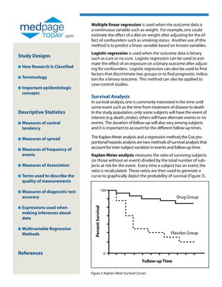 Multiple linear regression is used when the outcome data is
                                  a continuous variable such as weight. For example, one could
                          .com    estimate the effect of a diet on weight after adjusting for the ef-
                                  fect of confounders such as smoking status. Another use of this
                                  method is to predict a linear variable based on known variables.
                                  Logistic regression is used when the outcome data is binary
Study Designs                     such as cure or no cure. Logistic regression can be used to esti-
                                  mate the effect of an exposure on a binary outcome after adjust-
n   How Research Is Classified    ing for confounders. Logistic regression can also be used to find
                                  factors that discriminate two groups or to find prognostic indica-
n   Terminology                   tors for a binary outcome. This method can also be applied to
                                  case-control studies.
n   Important epidemiologic
    
    concepts
                                  Survival Analysis
                                  In survival analysis, one is commonly interested in the time until
                                  some event such as the time from treatment of disease to death.
Descriptive Statistics            In the study population, only some subjects will have the event of
                                  interest (e.g. death, stroke), others will have alternate events or no
n   Measures of central
                                 events. The duration of follow-up will also vary among subjects
    tendency                      and it is important to account for the different follow-up times.

n   Measures of spread
                                 The Kaplan-Meier analysis and a regression method, the Cox pro-
                                  portional hazards analysis are two methods of survival analysis that
n   Measures of frequency of
                                 account for inter-subject variation in events and follow-up time.
    events                        Kaplan-Meier analysis measures the ratio of surviving subjects
                                  (or those without an event) divided by the total number of sub-
n   Measures of Association
                                 jects at risk for the event. Every time a subject has an event, the
                                  ratio is recalculated. These ratios are then used to generate a
n   Terms used to describe the
                                 curve to graphically depict the probability of survival (Figure 3).
    quality of measurements

n   Measures of diagnostic test
                                                   100
    accuracy                                                                          Drug Group

    Expressions used when
    
                                     Percent Survival




n
    making inferences about
    data

n   Multivariable Regression
    
    Methods                                                                       Placebo Group



References                                              0

                                                                     Follow-up Time

                                  Figure 3: Kaplan-Meier Survival Curves
 