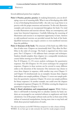 Several additional points bear emphasis:
Point 1: Practice, practice, practice. In studying biostatistics, you are devel-
oping a new set of reasoning skills. What is true of developing other skills
is true of developing biostatistical skills—the only way to get better is to
practice with the proper awareness and attention. To this end, illustrative
examples and exercises are incorporated throughout the book. I’ve tried
to make illustrations and exercises relevant. Many are contemporary, and
many have historical importance. Carefully following the reasoning of
illustrations and exercises is an important opportunity to learn. Answers
to odd-numbered exercises are provided toward the back of the book.
Qualified instructors may request answers to even-numbered exercises
from the publisher.
Point 2: Structure of the book. The structure of this book may differ from
that of other texts. Chapters are intentionally brief. They allow for flexi-
bility in the order of coverage. The book is organized into three main
parts. Part I (Chapters 1–10) addresses basic concepts and techniques.
Students should complete these chapters (or a comparable introductory
course) before moving on to Parts II and III.
Part II (Chapters 11–15) covers analytic techniques for quantitative
responses. Part III (Chapters 16–19) covers techniques for categorical
responses. Chapters in these sections can be covered in many different
orders at the discretion of the instructor. One instructor may choose to
cover these chapters in sequence, while another may cover Chapter 11
and Chapter 16 simultaneously (as an example), because these chapters
both address one-sample problems. (Chapter 11 covers one-sample prob-
lems for quantitative responses; Chapter 16 covers one-sample problems
for binary responses.) As another example, one could cover the chapters
on categorical responses (Chapters 16–19) before covering the chapters on
quantitative responses (Chapter 11–15).
Point 3: Hand calculations and computational support. While I believe
there is still benefit in learning how to calculate statistics by hand, stu-
dents are encouraged to use statistical software to supplement and check
calculations. Use of the proper software tools can free us from some of the
tedium of numerical manipulations, leaving more time to step back and
think about practical implications of results.
The only way humans can do BETTER than computers is to take a chance of doing
WORSE. So we have got to take seriously the need for steady progress toward
xii P R E F A C E
35809_FM_i-xviii.qxd 7/6/07 4:07 PM Page xii
© Jones and Bartlett Publishers. NOT FOR SALE OR DISTRIBUTION
 
