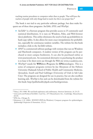 teaching routine procedures to computers rather than to people. That will leave the
teachers of people with only things hard to teach, but this is our proper fate.d
The book is not tied to any particular software package, but does make fre-
quent use of these three programs: StaTable, SPSS, and WinPepi.
● StaTablee is a freeware program that provides access to 25 commonly used
statistical distributions. It is runs on Windows, Palm, and Web-browser
(Java) platforms. This utility eliminates the need to look up probabilities in
hard-copy tables. It also allows for more exact interpolations for probabili-
ties, especially for continuous random variables. The website for this book
includess a link to the StaTable website.
● SPSSf is a commercial software package with versions that run on Windows
and MacIntosh computers. A student version of the program can be pur-
chased at most campus bookstores. It can also be purchased online at
www.journeyed.com. An economical alternative to purchasing the product
is to lease it for short-term use through the Web site www.e-academy.com.
● WinPepig stands for WINdows Programs for EPIdemiologists. This is a
series of computer programs written by Joe Abramson of the Hebrew
University–Hadassah School of Public Health and Community Medicine,
(Jerusalem, Israel) and Paul Gahlinger (University of Utah in Salt Lake
City). The programs are designed for use in practice, but are also excellent
learning aids. WinPepi is free and can be downloaded from the website for
this book: http://publichealth.jbpub.com/book/gerstman.
P R E F A C E xiii
d Tukey, J. W. (1980). We need both exploratory and confirmatory. American Statistician, 34, 23–25.
e www.cytel.com/Products/StaTable/, Cytel Inc., 675 Massachusetts Ave., Cambridge, Massachusetts
02139.
f SPSS, Inc., Chicago, IL.
g Abramson, J. H. (2004). WINPEPI (PEPI-for-Windows): Computer programs for epidemiologists.
Epidemiologic Perspectives  Innovations, 1(1), 6.
35809_FM_i-xviii.qxd 7/6/07 4:07 PM Page xiii
© Jones and Bartlett Publishers. NOT FOR SALE OR DISTRIBUTION
 
